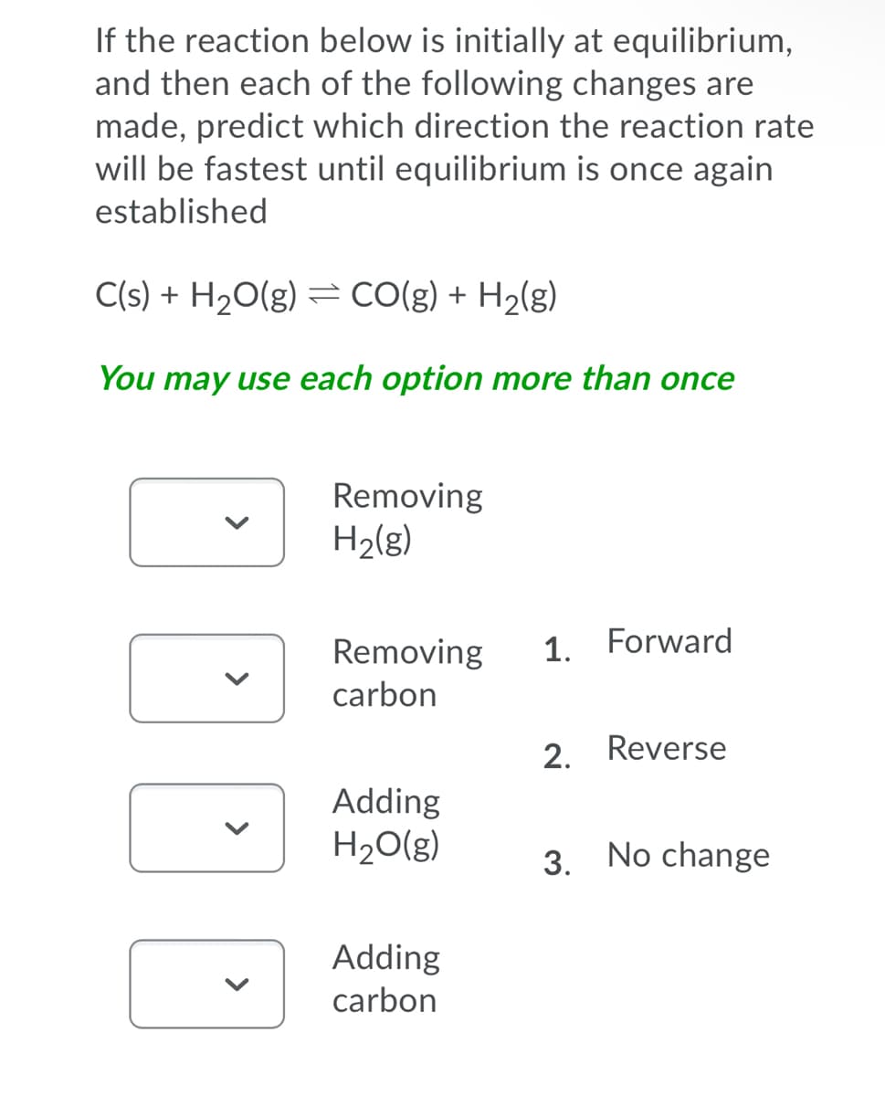 If the reaction below is initially at equilibrium,
and then each of the following changes are
made, predict which direction the reaction rate
will be fastest until equilibrium is once again
established
C(s) + H20(g) = CO(g) + H2(g)
You may use each option more than once
Removing
H2(g)
Removing
1. Forward
carbon
2. Reverse
Adding
H20(g)
3. No change
Adding
carbon
>
>
