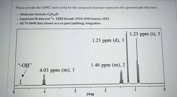 Please provide the IUPAC name (only) for the compound that best represents the spectroscopic data here:
Molecular formula: C4H100
Important IR data (cm1): 3280 (broad); 2910-2950 (many); 1053
. All 'H NMR data shown as x.xx ppm (splitting), integration.
1.23 ppm (t), 3
1.23 ppm (d), 3
„HO-,
4.03 ppm (m), 1
1.46 ppm (m), 2
PPM
