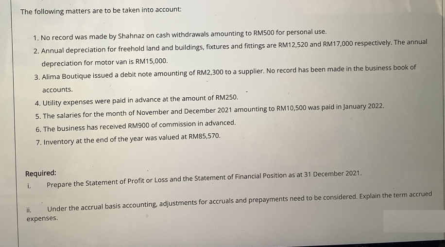 The following matters are to be taken into account:
1. No record was made by Shahnaz on cash withdrawals amounting to RM500 for personal use.
2. Annual depreciation for freehold land and buildings, fixtures and fittings are RM12,520 and RM17,000 respectively. The annual
depreciation for motor van is RM15,000.
3. Alima Boutique issued a debit note amounting of RM2,300 to a supplier. No record has been made in the business book of
accounts.
4. Utility expenses were paid in advance at the amount of RM250.
5. The salaries for the month of November and December 2021 amounting to RM10,500 was paid in January 2022.
6. The business has received RM900 of commission in advanced.
7. Inventory at the end of the year was valued at RM85,570.
Required:
Prepare the Statement of Profit or Loss and the Statement of Financial Position as at 31 December 2021.
i.
i.
Under the accrual basis accounting, adjustments for accruals and prepayments need to be considered. Explain the term accrued
expenses.
