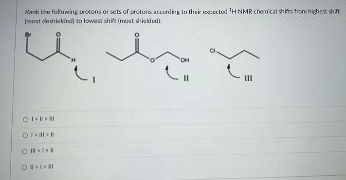 Rank the following protons or sets of protons according to their expected H NMR chemical shifts from highest shift
(most deshielded) to lowest shift (most shielded):
H.
HO.
II
OI> || > II
OI> II > ||
O II >I>||
O II>I> II
