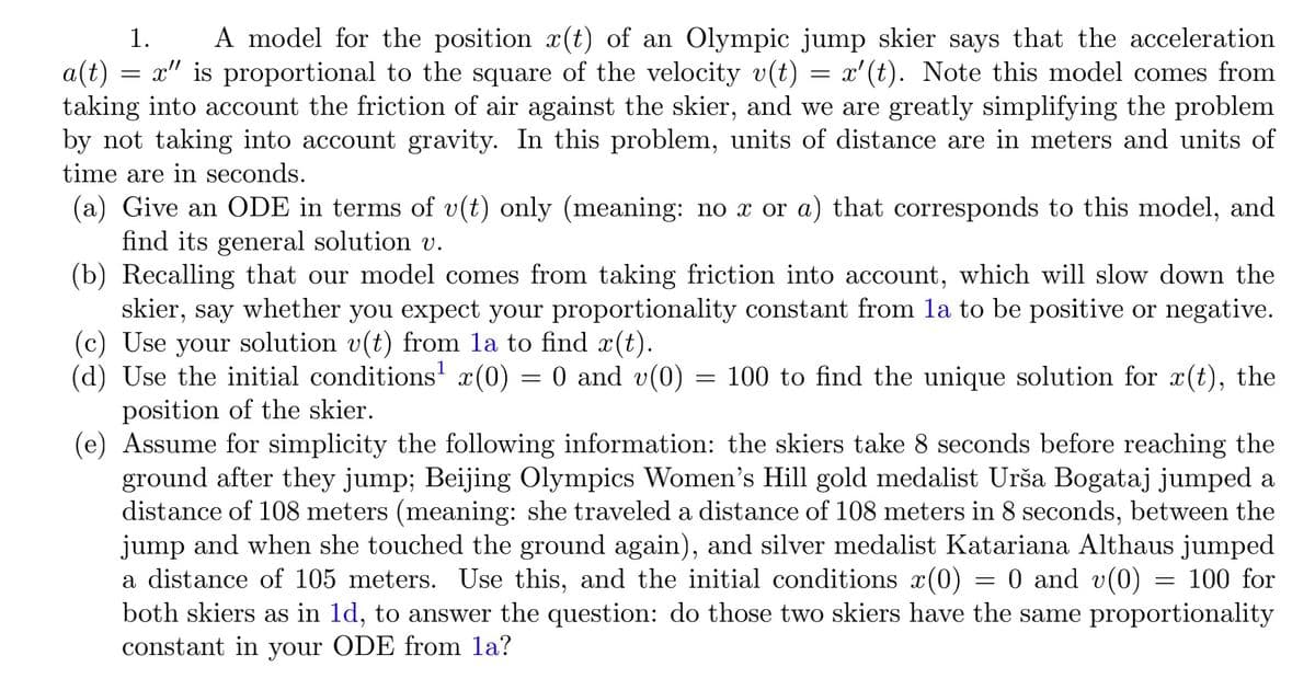 A model for the position x(t) of an Olympic jump skier says that the acceleration
a(t) = x" is proportional to the square of the velocity v(t) = x'(t). Note this model comes from
taking into account the friction of air against the skier, and we are greatly simplifying the problem
by not taking into account gravity. In this problem, units of distance are in meters and units of
1.
time are in seconds.
(a) Give an ODE in terms of v(t) only (meaning: no x or a) that corresponds to this model, and
find its general solution v.
(b) Recalling that our model comes from taking friction into account, which will slow down the
skier, say whether you expect your proportionality constant from la to be positive or negative.
(c) Use your solution v(t) from la to find x(t).
(d) Use the initial conditions' x(0) = 0 and v(0)
= 100 to find the unique solution for x(t), the
position of the skier.
(e) Assume for simplicity the following information: the skiers take 8 seconds before reaching the
ground after they jump; Beijing Olympics Women's Hill gold medalist Urša Bogataj jumped a
distance of 108 meters (meaning: she traveled a distance of 108 meters in 8 seconds, between the
jump and when she touched the ground again), and silver medalist Katariana Althaus jumped
a distance of 105 meters. Use this, and the initial conditions x(0)
both skiers as in 1d, to answer the question: do those two skiers have the same proportionality
constant in your ODE from la?
= 0 and v(0) = 100 for
