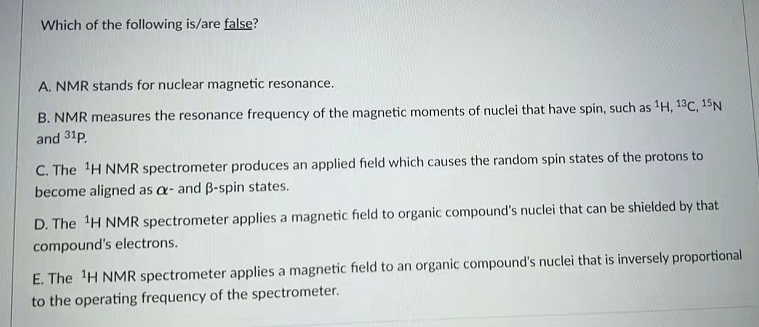 Which of the following is/are false?
A. NMR stands for nuclear magnetic resonance.
B. NMR measures the resonance frequency of the magnetic moments of nuclei that have spin, such as 'H, 13C, 15N
and 31p.
C. The H NMR spectrometer produces an applied field which causes the random spin states of the protons to
become aligned as a- and B-spin states.
D. The H NMR spectrometer applies a magnetic field to organic compound's nuclei that can be shielded by that
compound's electrons.
E. The H NMR spectrometer applies a magnetic field to an organic compound's nuclei that is inversely proportional
to the operating frequency of the spectrometer.

