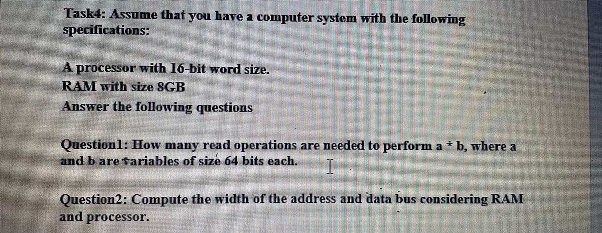 Task4: Assume that you have a computer system with the following
specifications:
A processor with 16-bit word size.
RAM with size 8GB
Answer the following questions
Question1; How many read operations are needed to perform a * b, where a
and b are tariables of size 64 bits each.
Question2: Compute the width of the address and data bus considering RAM
and processor.
