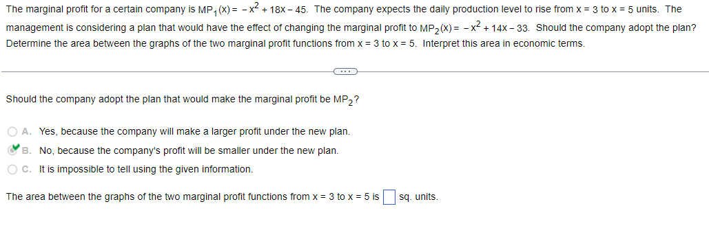 The marginal profit for a certain company is MP₁(x) = -x² + 18x-45. The company expects the daily production level to rise from x = 3 to x = 5 units. The
management is considering a plan that would have the effect of changing the marginal profit to MP₂(x)= -x² +14x-33. Should the company adopt the plan?
Determine the area between the graphs of the two marginal profit functions from x = 3 to x = 5. Interpret this area in economic terms.
C
Should the company adopt the plan that would make the marginal profit be MP₂?
O A. Yes, because the company will make a larger profit under the new plan.
B.
No, because the company's profit will be smaller under the new plan.
O C. It is impossible to tell using the given information.
The area between the graphs of the two marginal profit functions from x = 3 to x = 5 is
sq. units.