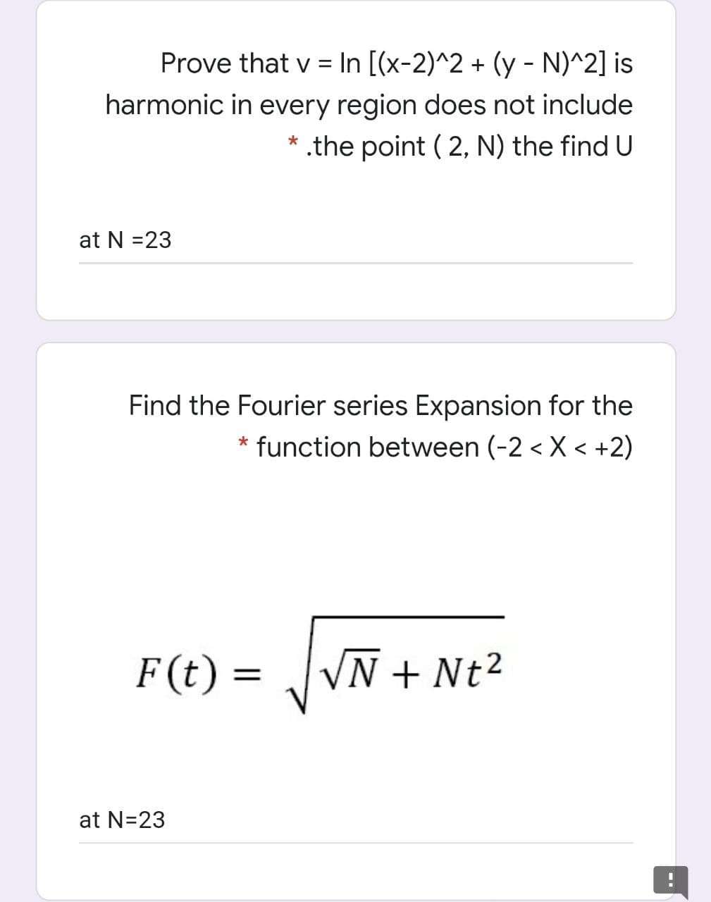 Prove that v = In [(x-2)^2 + (y - N)^2] is
harmonic in every region does not include
* .the point ( 2, N) the find U
at N =23
Find the Fourier series Expansion for the
* function between (-2 < X < +2)
F (t) =
VN + Nt²
at N=23
