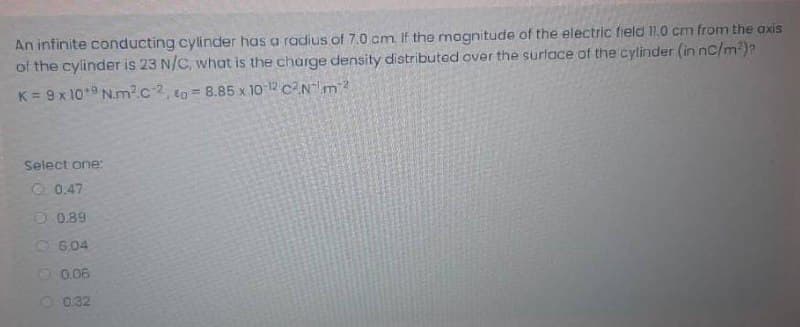 An infinite conducting cylinder has a radius of 7.0 cm. If the magnitude of the electric field 11.0 cm from the axis
of the cylinder is 23 N/C, what is the charge density distributed over the surtace of the cyltinder (in nc/m?)?
K = 9x 10* N.m2c2, to 8.85 x 10 12 cNm
Select one:
O 0.47
O 0.89
O6,04
0.06
O 0.32
