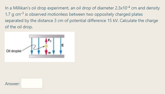 In a Millikan's oil drop experiment, an oil drop of diameter 2.3x104 cm and density
1.7 g cm3 is observed motionless between two oppositely charged plates
separated by the distance 3 cm of potential difference 15 kV. Calculate the charge
of the oil drop.
Ol droplet
Answer:
