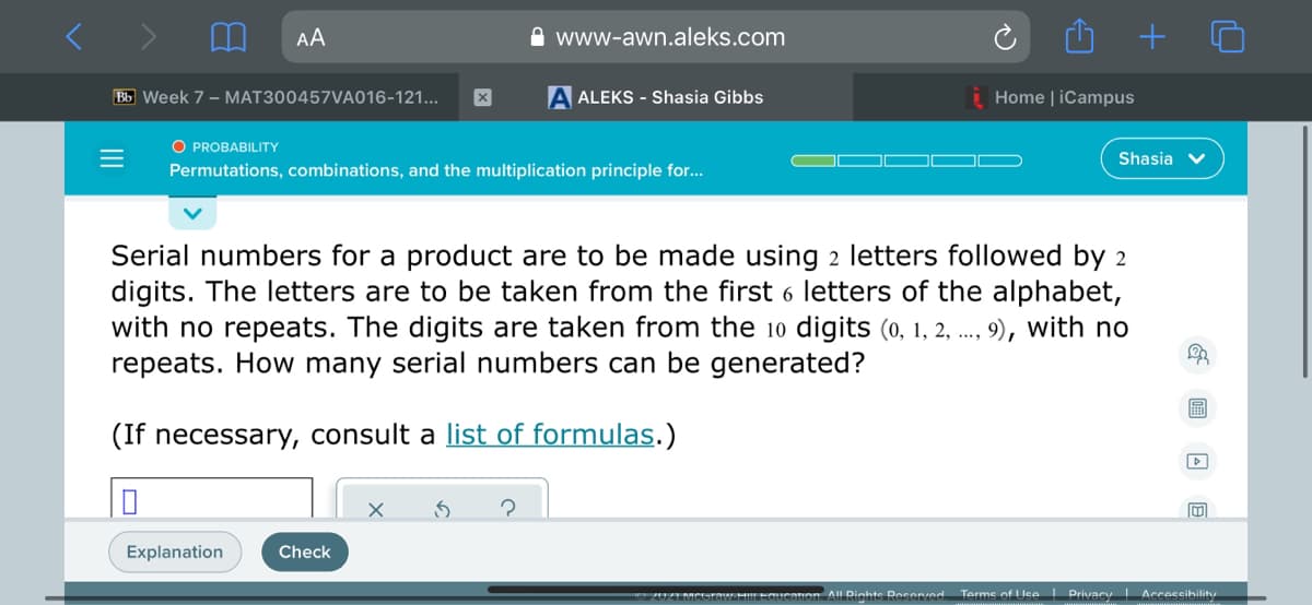 AA
A www-awn.aleks.com
Bb Week 7 - MAT300457VA016-121...
A ALEKS - Shasia Gibbs
Home | iCampus
O PROBABILITY
Shasia v
Permutations, combinations, and the multiplication principle for...
Serial numbers for a product are to be made using 2 letters followed by 2
digits. The letters are to be taken from the first 6 letters of the alphabet,
with no repeats. The digits are taken from the 10 digits (0, 1, 2, .., 9), with no
repeats. How many serial numbers can be generated?
(If necessary, consult a list of formulas.)
Explanation
Check
2UIMCraw.HLEGUcaion. All Diahte Recered.
Terme of lce | Privacy Accessibility
II
