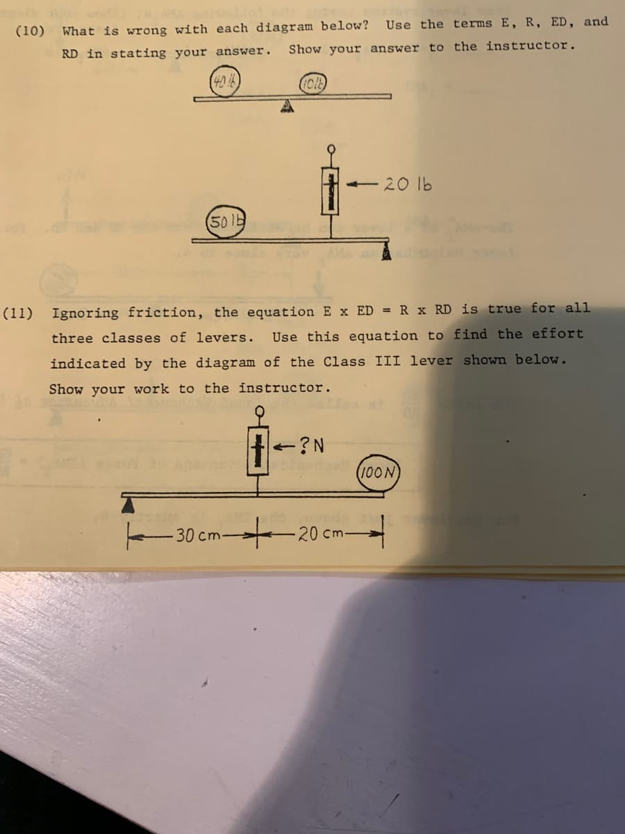 Use the terms E, R, ED, and
(10)
What is wrong with each diagram below?
RD in stating your answer.
Show your answer to the instructor.
20 lb
501b
Ignoring friction, the equation E x ED = R x RD is true for all
Use this equation to find the effort
(11)
three classes of levers.
indicated by the diagram of the Class III lever shown below.
Show your work to the instructor.
+?N
100N
-30 cm-
-20cm-
