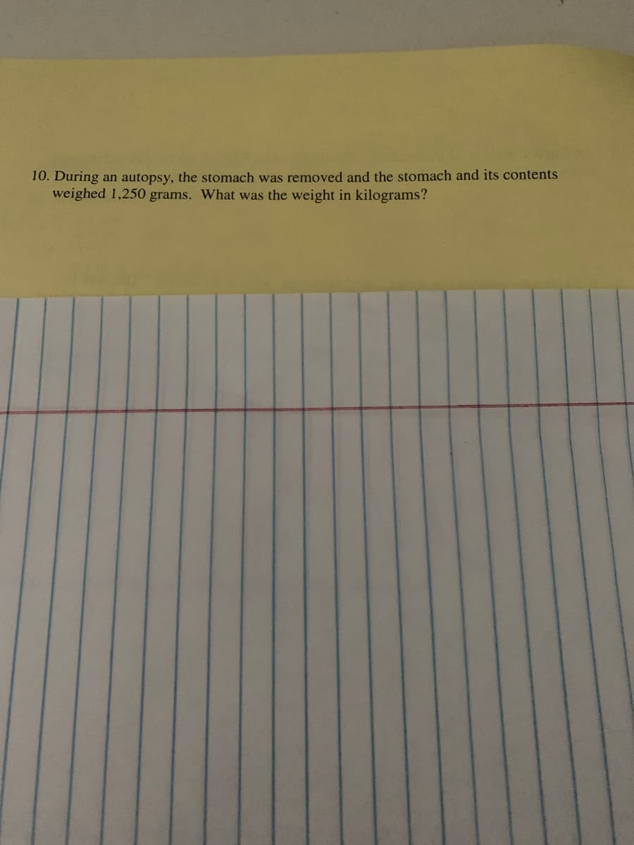 10. During an autopsy, the stomach was removed and the stomach and its contents
weighed 1,250 grams. What was the weight in kilograms?
