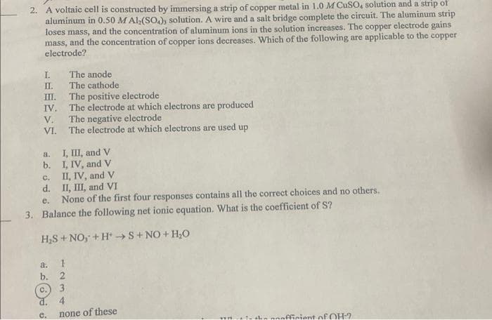 2. A voltaic cell is constructed by immersing a strip of copper metal in 1.0 M CuSO, solution and a strip of
aluminum in 0.50 M Al;(SO,), solution. A wire and a salt bridge complete the circuit. The aluminum strip
loses mass, and the concentration of aluminum ions in the solution increases. The copper electrode gains
mass, and the concentration of copper ions decreases. Which of the following are applicable to the copper
electrode?
I.
The anode
П.
The cathode
The positive electrode
The electrode at which electrons are produced
V.
III.
IV.
The negative electrode
VI.
The electrode at which electrons are used up
a. I, III, and V
b. I, IV, and v
II, IV, and V
d. II, II, and VI
None of the first four responses contains all the correct choices and no others.
C.
e.
3. Balance the following net ionic equation. What is the coefficient of S?
H,S+NO, + H S+NO+ H,O
a.
b. 2
с.) 3
4
d.
e.
none of these
ffinient of OH-2
