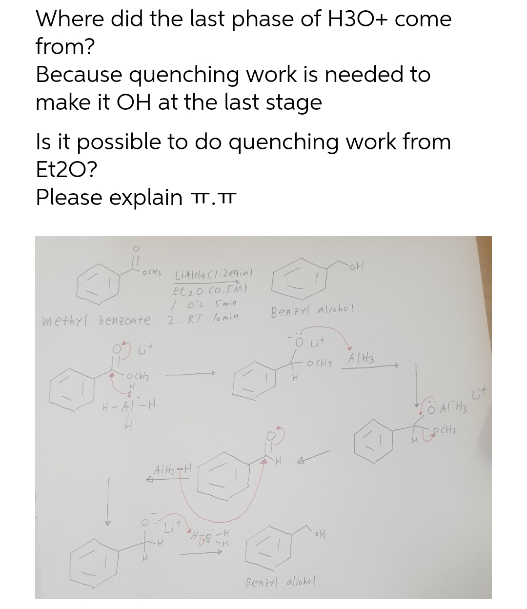 Where did the last phase of H3O+ come
from?
Because quenching work is needed to
make it OH at the last stage
Is it possible to do quenching work from
Et20?
Please explain TT.T
OCH3
LIAIHA CI.2 eain)
Et 20 (o.5M)
1. o'c Smin
2. R7 lomin
methyl benzcate
Benzyl alcohol
Lit
-O Lit
O CH3
AIH3
O CH3
H- Al -H
Lit
AIH gH
Lit
Benzl alcohol
