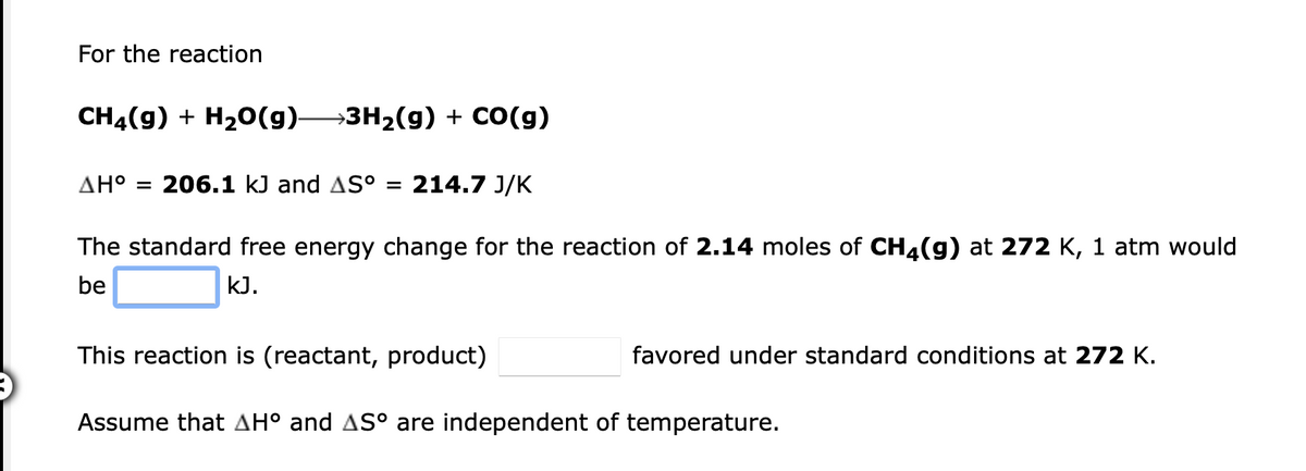 For the reaction
CH4(9) + H20(9)3H2(g) + CO(g)
AH°
206.1 kJ and AS° = 214.7 J/K
%D
The standard free energy change for the reaction of 2.14 moles of CH4(g) at 272 K, 1 atm would
be
kJ.
This reaction is (reactant, product)
favored under standard conditions at 272 K.
Assume that AH° and AS° are independent of temperature.
