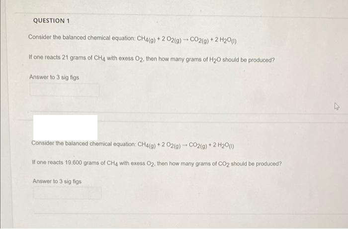 QUESTION 1
Consider the balanced chemical equation: CH4(g) + 2 02(g) - CO2(9) +2 H20()
It one reacts 21 grams of CH4 with exess 02, then how many grams of H20 should be produced?
Answer to 3 sig figs
Consider the balanced chemical equation: CH4(g) + 2 02(g) - CO2(9) + 2 H20(1)
If one reacts 19.600 grams of CH4 with exess 02, then how many grams of CO2 should be produced?
Answer to 3 sig figs
