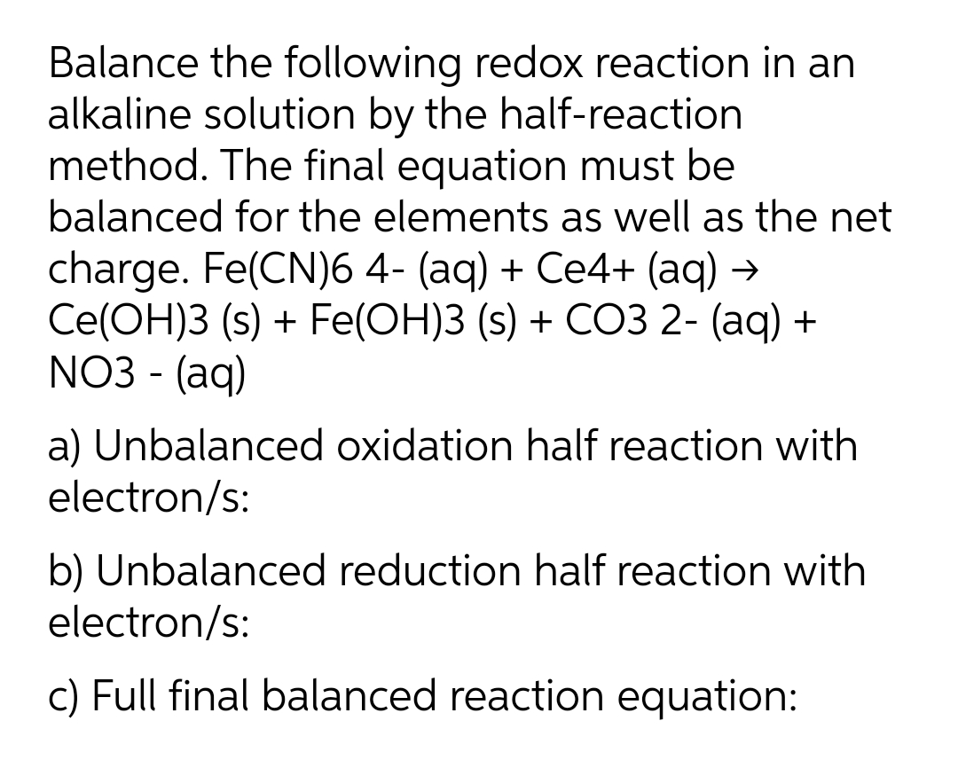 Balance the following redox reaction in an
alkaline solution by the half-reaction
method. The final equation must be
balanced for the elements as well as the net
charge. Fe(CN)6 4- (aq) + Ce4+ (aq) →
Ce(OH)3 (s) + Fe(OH)3 (s) + CO3 2- (aq) +
NO3 - (aq)
a) Unbalanced oxidation half reaction with
electron/s:
b) Unbalanced reduction half reaction with
electron/s:
c) Full final balanced reaction equation:

