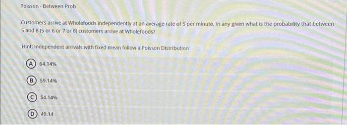 Poisson - Between Prob
Customers arrive at Wholefoods independently at an average rate of 5 per minute. In any given what is the probability that between
5 and 8 (5 or 6 or 7 or 8) customers arrive at Wholefoods?
Hint: Independent arrivals with fixed mean follow a Poisson Distribution
(A) 64.14%
B) 59.14%
54.14%
(D) 49.14
