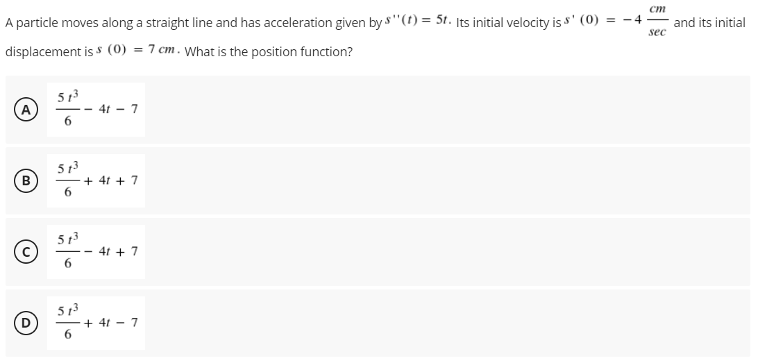 ст
A particle moves along a straight line and has acceleration given by s'"(t) = 5t. Its initial velocity is s' (0) = – 4
sec
and its initial
displacement is s (0) = 7 cm. What is the position function?
5 13
- 4t - 7
А
5 13
+ 4t + 7
6.
B
5 t3
4t + 7
6.
5 t3
+ 4t – 7
6.
