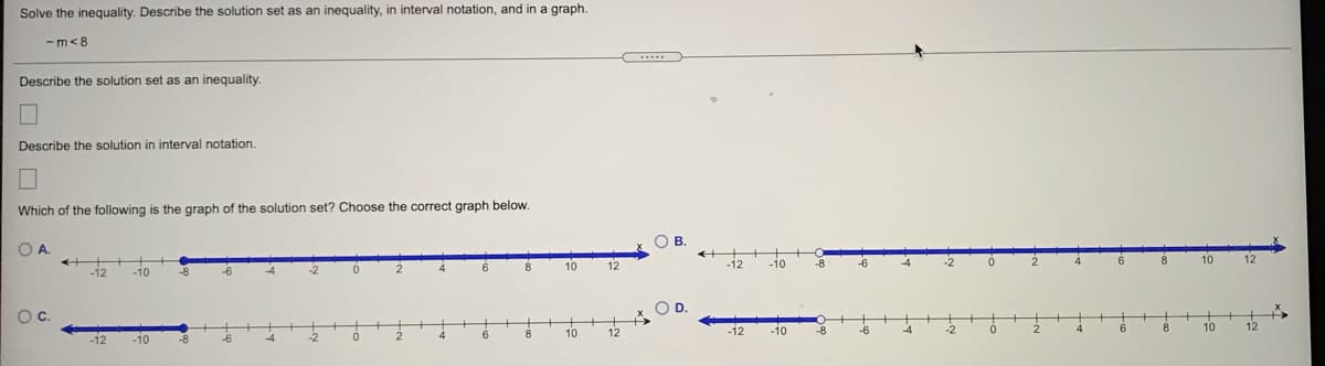 Solve the inequality. Describe the solution set as an inequality, in interval notation, and in a graph.
-m<8
Describe the solution set as an inequality.
Describe the solution
interval notation.
Which of the following is the graph of the solution set? Choose the correct graph below.
OB.
OA.
10
-12
-10
10
12
12
-8
-12
-10
OD.
Oc.
12
-10
-8
10
12
10
-12
-12
-10
