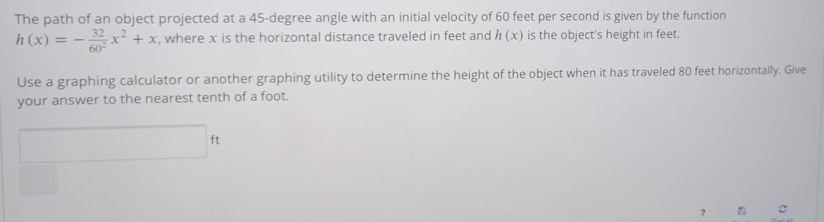 The path of an object projected at a 45-degree angle with an initial velocity of 60 feet per second is given by the function
-x- + x, where x is the horizontal distance traveled in feet and h (x) is the object's height in feet.
h (x) = –
60
Use a graphing calculator or another graphing utility to determine the height of the object when it has traveled 80 feet horizontally. Give
your answer to the nearest tenth of a foot.
ft
