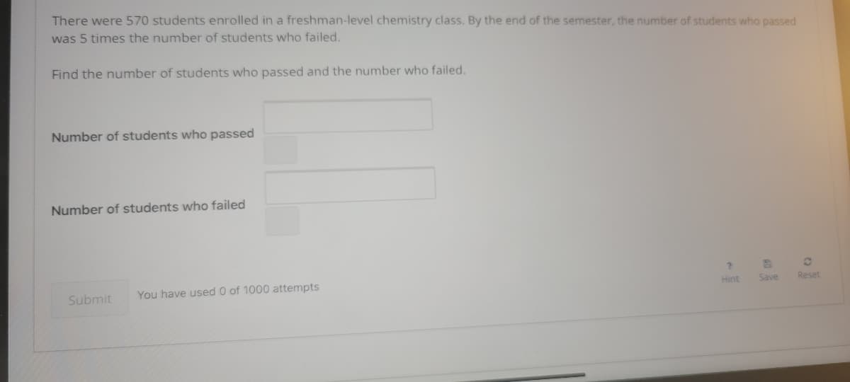 There were 570 students enrolled in a freshman-level chemistry class. By the end of the semester, the number of students who passed
was 5 times the number of students who failed.
Find the number of students who passed and the number who failed.
Number of students who passed
Number of students who failed
You have used 0 of 1000 attempts
Hint
Reset
Save
Submit
