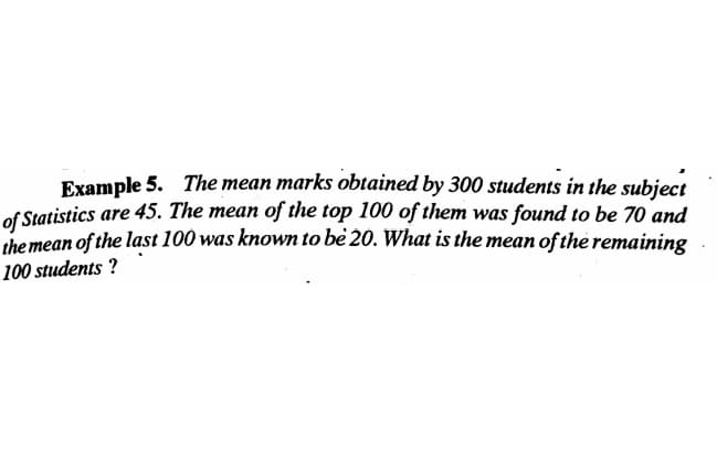 Example 5. The mean marks obtained by 300 students in the subject
of Statistics are 45. The mean of the top 100 of them was found to be 70 and
the mean of the last 100 was known to be 20. What is the mean of the remaining
100 students ?
