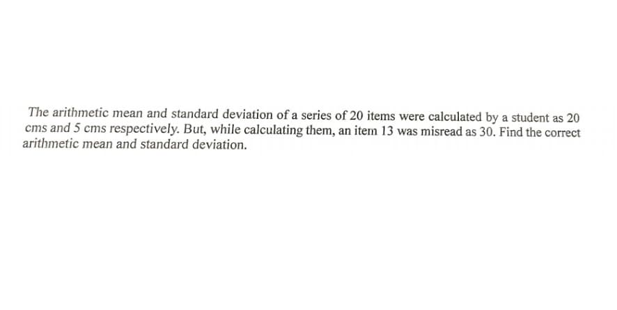 The arithmetic mean and standard deviation of a series of 20 items were calculated by a student as 20
cms and 5 cms respectively. But, while calculating them, an item 13 was misread as 30. Find the correct
arithmetic mean and standard deviation.

