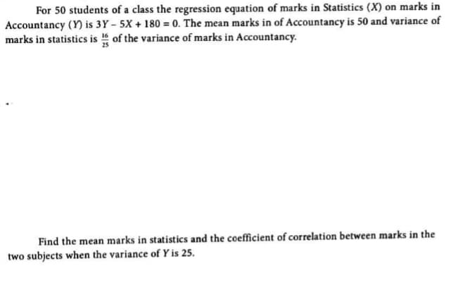For 50 students of a class the regression equation of marks in Statistics (X) on marks in
Accountancy (Y) is 3Y – 5X + 180 = 0. The mean marks in of Accountancy is 50 and variance of
marks in statistics is of the variance of marks in Accountancy.
Find the mean marks in statistics and the coefficient of correlation between marks in the
two subjects when the variance of Y is 25.
