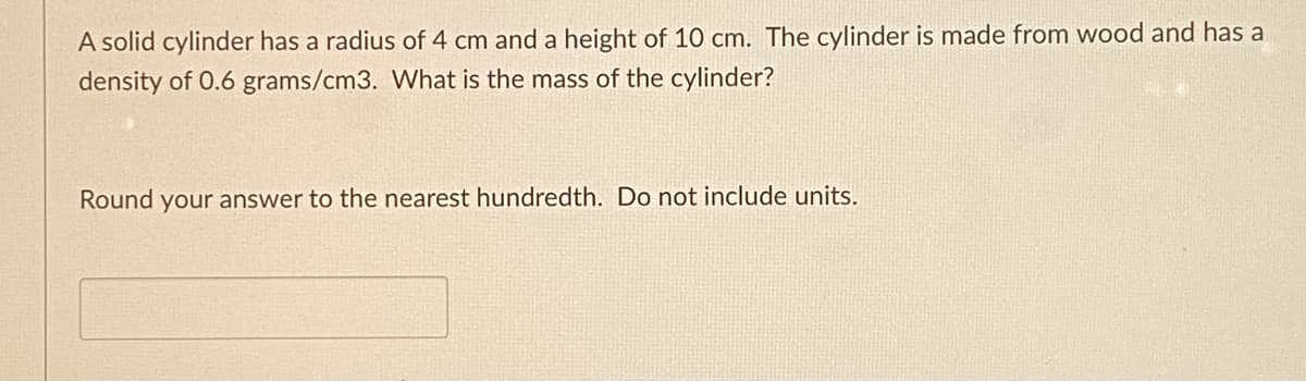 A solid cylinder has a radius of 4 cm and a height of 10 cm. The cylinder is made from wood and has a
density of 0.6 grams/cm3. What is the mass of the cylinder?
Round your answer to the nearest hundredth. Do not include units.
