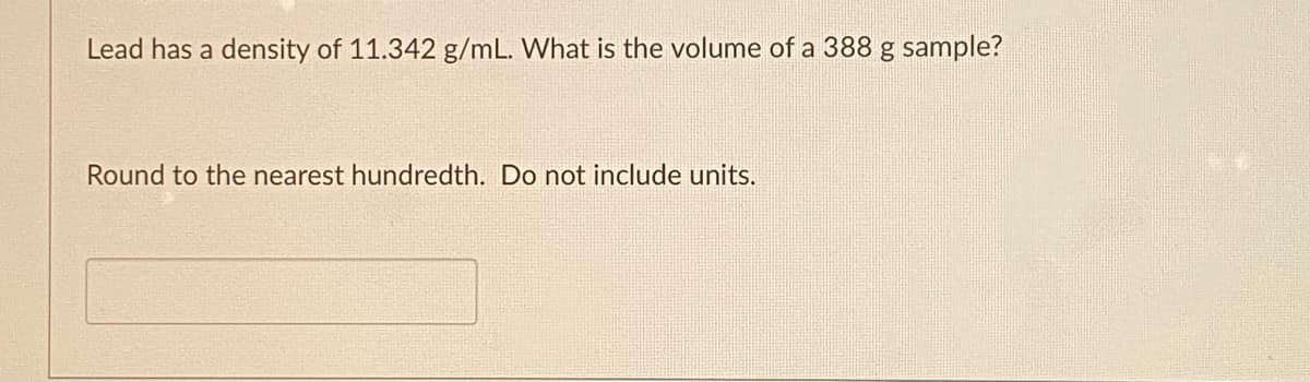 Lead has a density of 11.342 g/mL. What is the volume of a 388 g sample?
Round to the nearest hundredth. Do not include units.

