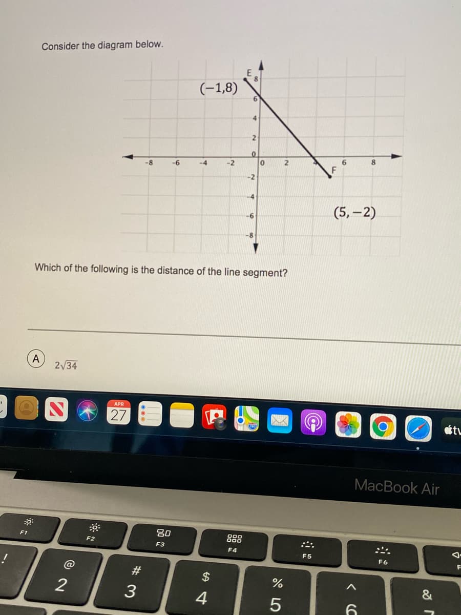 Consider the diagram below.
(-1,8)
6.
4.
6.
8
-8
-6
-4
-2
-2
-4
(5, –2)
-6
Which of the following is the distance of the line segment?
A
2/34
APR
27
MacBook Air
吕0
F1
F2
F3
F4
F5
F6
F
@
#3
$
2
3
&
5
< C
