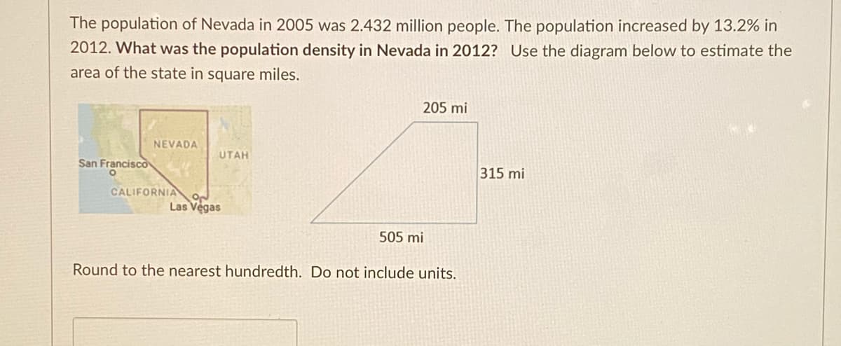 The population of Nevada in 2005 was 2.432 million people. The population increased by 13.2% in
2012. What was the population density in Nevada in 2012? Use the diagram below to estimate the
area of the state in square miles.
205 mi
NEVADA
UTAH
San Francisco
315 mi
CALIFORNIA
Las Vegas
505 mi
Round to the nearest hundredth. Do not include units.
