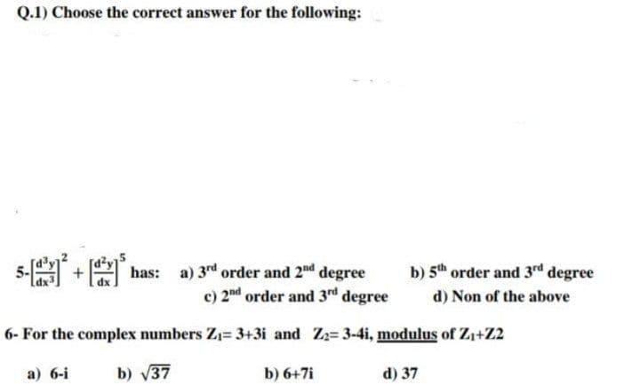 Q.1) Choose the correct answer for the following:
has: a) 3rd order and 2nd degree
c) 2nd order and 3rd degree
6- For the complex numbers Z₁= 3+3i and Z₂= 3-4i, modulus of Z₁+Z2
a) 6-i
b) √37
b) 6+7i
d) 37
5-²+[has:
b) 5th order and 3rd degree
d) Non of the above