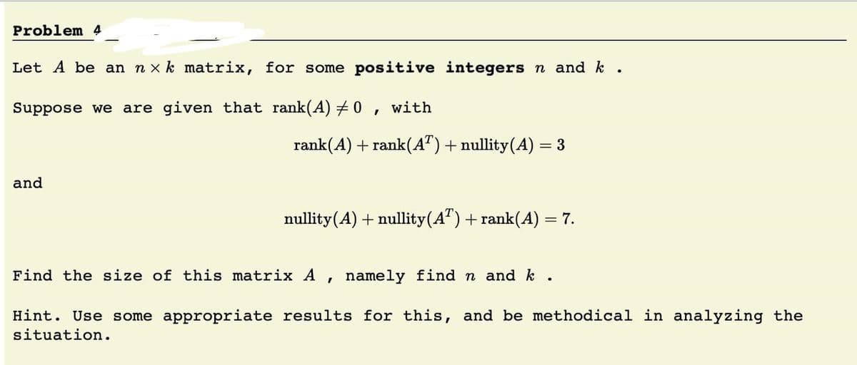Problem 4
Let A be an n x k matrix, for some positive integers n and k .
Suppose we are given that rank(A) + 0 , with
rank(A) + rank(A") + nullity(A) = 3
and
nullity(A) + nullity(A") + rank(A) = 7.
%3D
Find the size of this matrix A , namely find n and k .
Hint. Use some appropriate results for this, and be methodical in analyzing the
situation.
