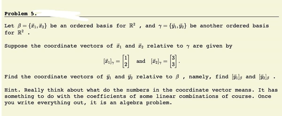 Problem 5.
Let B = {ã1, 2} be an ordered basis for R?
for R?
and y= {71, 72} be another ordered basis
Suppose the coordinate vectors of i1 and i2 relative to y are given by
[1]
and [72]y
2
3
Find the coordinate vectors of and y, relative to B , namely, find []s and [2]8
Hint. Really think about what do the numbers in the coordinate vector means.
something to do with the coefficients of some linear combinations of course.
you write everything out, it is an algebra problem.
It has
Once
