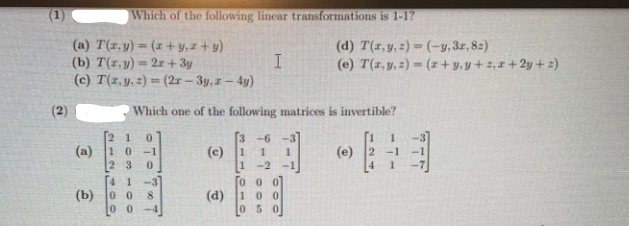 (1)
Which of the following lincear transformations is 1-1?
(a) T(1,y) = (x + y,z+y)
(b) T(1, y) = 2r + 3y
(c) T(1,y, =) = (2r- 3y, r-4y)
(d) T(1,y, 2) = (-y,3z, 82)
(e) T(1,y, 2) = (z + y,y+ ,1 + 2y + 2)
%3D
(2)
Which one of the following matrices is invertible?
3 -6
(c)
-3
(a)
1 0-1
(e)
-1
-1
2 3
-2
-1
41-3
(b) o o
0 0
0 0 0
(d)
100
0 5 0
