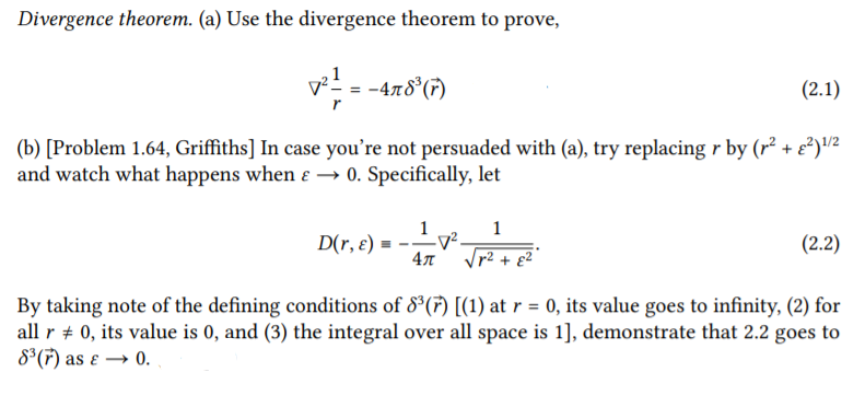 Divergence theorem. (a) Use the divergence theorem to prove,
v = -478 (7)
(2.1)
(b) [Problem 1.64, Griffiths] In case you're not persuaded with (a), try replacing r by (r² + e²)2
and watch what happens when ɛ → 0. Specifically, let
1
-V².
4л
1
D(r, ɛ)
(2.2)
p2 + g2
By taking note of the defining conditions of 8°(7) [(1) at r = 0, its value goes to infinity, (2) for
all r + 0, its value is 0, and (3) the integral over all space is 1], demonstrate that 2.2 goes to
8*(F) as ɛ → 0.
