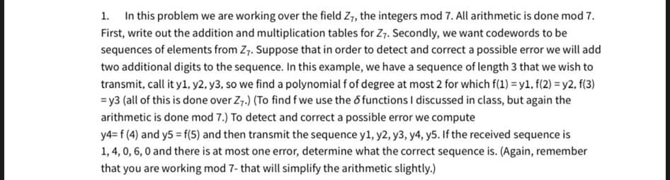 In this problem we are working over the field Z, the integers mod 7. All arithmetic is done mod 7.
1.
First, write out the addition and multiplication tables for Z7. Secondly, we want codewords to be
sequences of elements from Z,. Suppose that in order to detect and correct a possible error we will add
two additional digits to the sequence. In this example, we have a sequence of length 3 that we wish to
transmit, call it y1, y2, y3, so we find a polynomial f of degree at most 2 for which f(1) = y1, f(2) = y2, f(3)
= y3 (all of this is done over Z7.) (To find f we use the 6 functions I discussed in class, but again the
arithmetic is done mod 7.) To detect and correct a possible error we compute
y4= f (4) and y5 = f(5) and then transmit the sequence y1, y2, y3, y4, y5. If the received sequence is
1,4, 0, 6, 0 and there is at most one error, determine what the correct sequence is. (Again, remember
that you are working mod 7- that will simplify the arithmetic slightly.)
