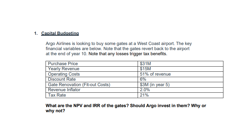 1. Capital Budgeting
Argo Airlines is looking to buy some gates at a West Coast airport. The key
financial variables are below. Note that the gates revert back to the airport
at the end of year 10. Note that any losses trigger tax benefits.
Purchase Price
Yearly Revenue
Operating Costs
Discount Rate
Gate Renovation (Fit-out Costs)
Revenue Inflator
Tax Rate
$31M
$15M
51% of revenue
6%
$3M (in year 5)
2.0%
21%
What are the NPV and IRR of the gates? Should Argo invest in them? Why or
why not?
