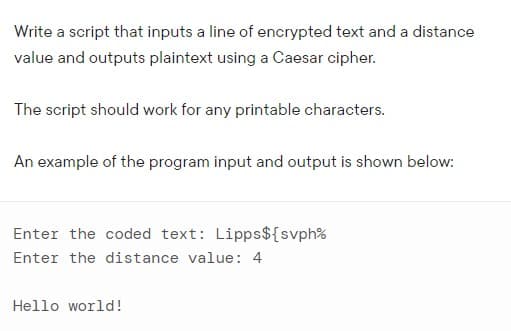 Write a script that inputs a line of encrypted text and a distance
value and outputs plaintext using a Caesar cipher.
The script should work for any printable characters.
An example of the program input and output is shown below:
Enter the coded text: Lipps${svph%
Enter the distance value: 4
Hello world!
