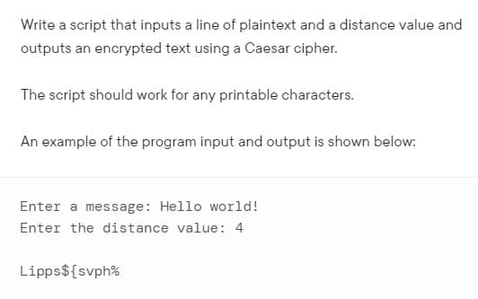 Write a script that inputs a line of plaintext and a distance value and
outputs an encrypted text using a Caesar cipher.
The script should work for any printable characters.
An example of the program input and output is shown below:
Enter a message: Hello world!
Enter the distance value: 4
Lipps${svph%
