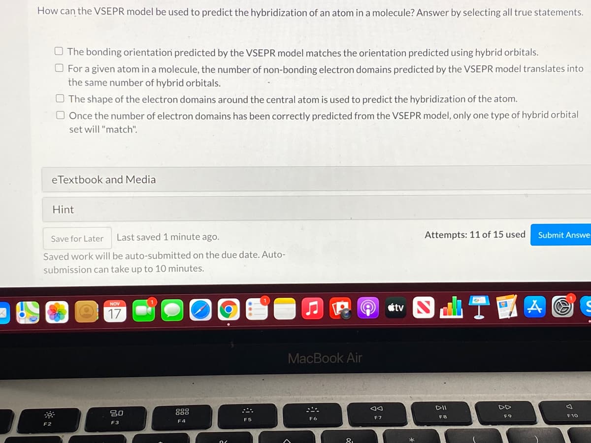 How can the VSEPR model be used to predict the hybridization of an atom in a molecule? Answer by selecting all true statements.
O The bonding orientation predicted by the VSEPR model matches the orientation predicted using hybrid orbitals.
O For a given atom in a molecule, the number of non-bonding electron domains predicted by the VSEPR model translates into
the same number of hybrid orbitals.
O The shape of the electron domains around the central atom is used to predict the hybridization of the atom.
O Once the number of electron domains has been correctly predicted from the VSEPR model, only one type of hybrid orbital
set will "match".
eTextbook and Media
Hint
Save for Later
Last saved 1 minute ago.
Attempts: 11 of 15 used
Submit Answe
Saved work will be auto-submitted on the due date. Auto-
submission can take up to 10 minutes.
etv N
NOV
17
MacBook Air
DII
DD
吕0
888
F9
F10
F5
F6
F7
F3
F4
F2
81
