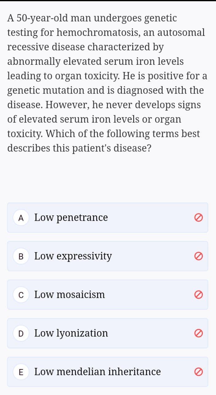 A 50-year-old man undergoes genetic
testing for hemochromatosis, an autosomal
recessive disease characterized by
abnormally elevated serum iron levels
leading to organ toxicity. He is positive for a
genetic mutation and is diagnosed with the
disease. However, he never develops signs
of elevated serum iron levels or organ
toxicity. Which of the following terms best
describes this patient's disease?
A
Low penetrance
B Low expressivity
В
C
Low mosaicism
D
Low lyonization
E
Low mendelian inheritance
