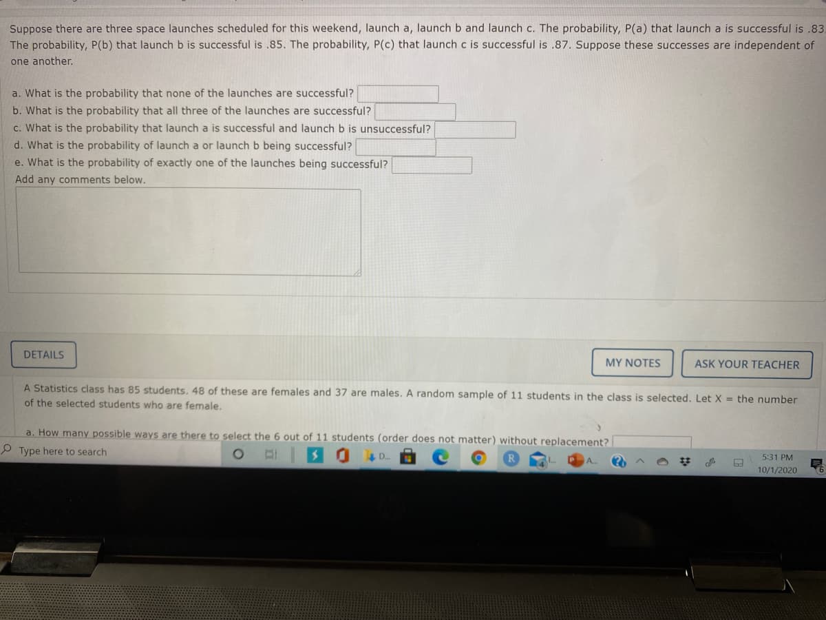 Suppose there are three space launches scheduled for this weekend, launch a, launch b and launch c. The probability, P(a) that launch a is successful is .83.
The probability, P(b) that launch b is successful is .85. The probability, P(c) that launch c is successful is .87. Suppose these successes are independent of
one another.
a. What is the probability that none of the launches are successful?
b. What is the probability that all three of the launches are successful?
c. What is the probability that launch a is successful and launch b is unsuccessful?
d. What is the probability of launch a or launch b being successful?
e. What is the probability of exactly one of the launches being successful?
Add any comments below.
DETAILS
MY NOTES
ASK YOUR TEACHER
A Statistics class has 85 students. 48 of these are females and 37 are males. A random sample of 11 students in the class is selected. Let X = the number
of the selected students who are female.
a. How many possible ways are there to select the 6 out of 11 students (order does not matter) without replacement?
P Type here to search
E 30 D
5:31 PM
10/1/2020
