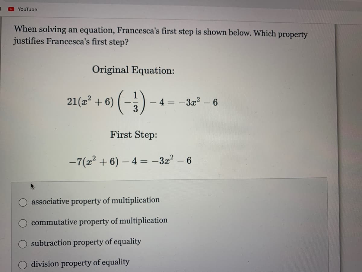 YouTube
When solving an equation, Francesca's first step is shown below. Which property
justifies Francesca's first step?
Original Equation:
21(a² + 6) ( -)
4 = -3x2 - 6
%3D
First Step:
-7(x? + 6) – 4 = -32² – 6
associative property of multiplication
commutative property of multiplication
subtraction property of equality
division property of equality
