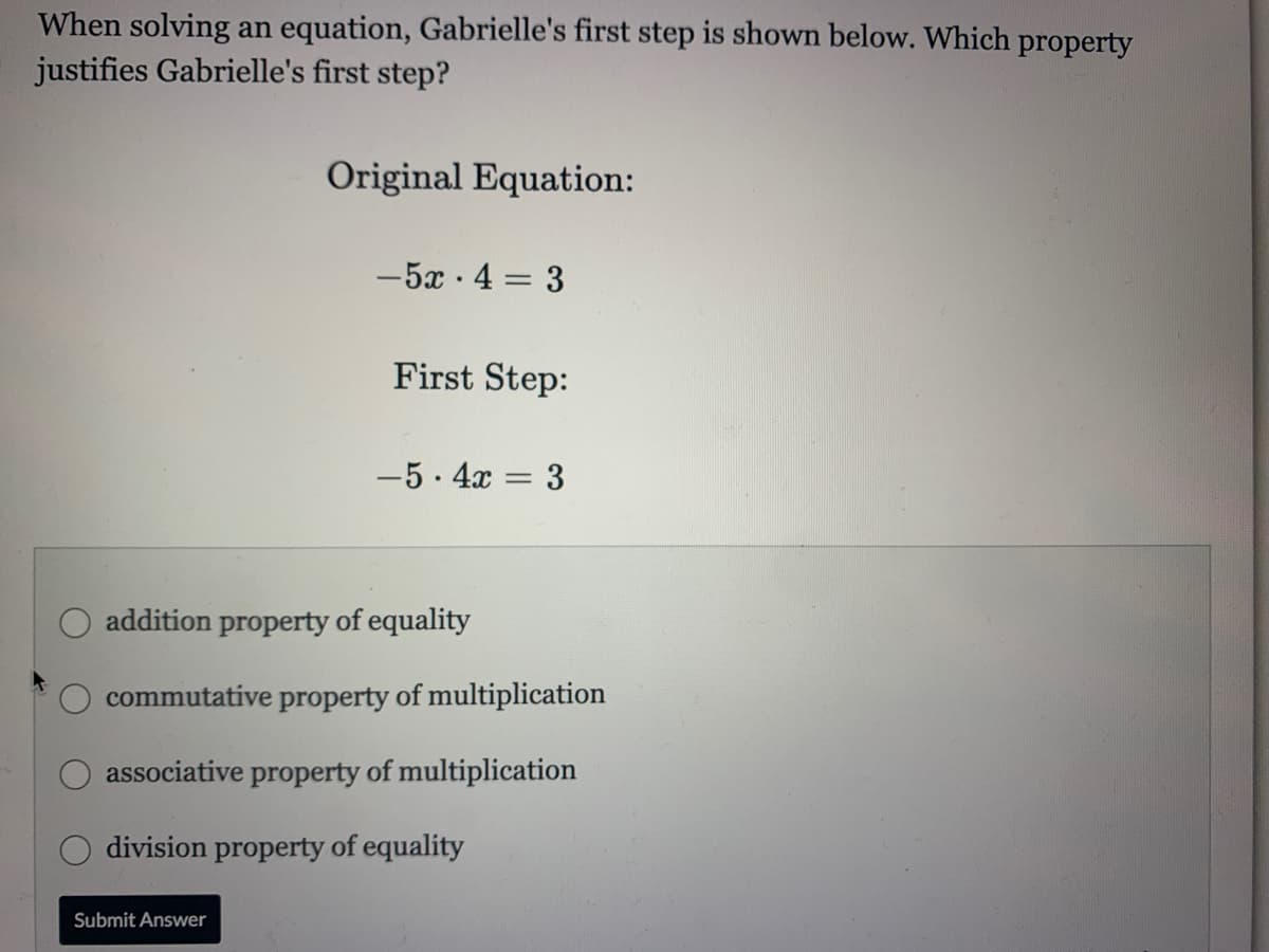 When solving an equation, Gabrielle's first step is shown below. Which property
justifies Gabrielle's first step?
Original Equation:
-5x · 4 = 3
First Step:
-5. 4x = 3
addition property of equality
commutative property of multiplication
associative property of multiplication
division property of equality
Submit Answer
