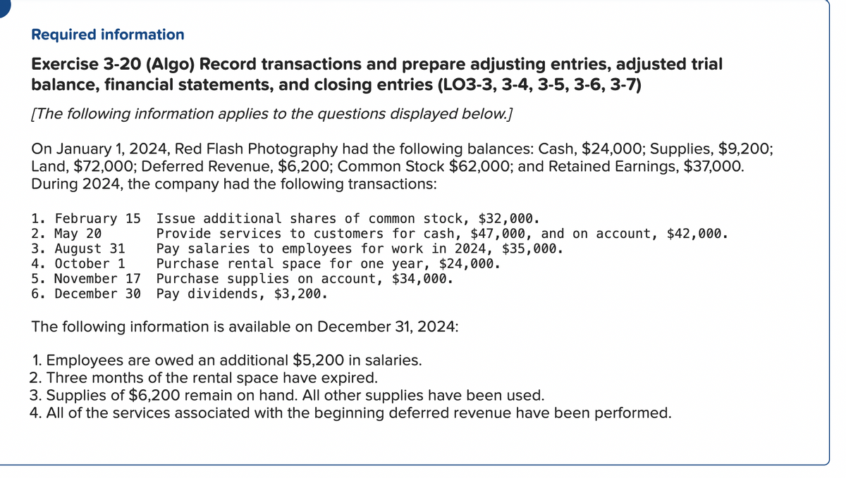 Required information
Exercise 3-20 (Algo) Record transactions and prepare adjusting entries, adjusted trial
balance, financial statements, and closing entries (LO3-3, 3-4, 3-5, 3-6, 3-7)
[The following information applies to the questions displayed below.]
On January 1, 2024, Red Flash Photography had the following balances: Cash, $24,000; Supplies, $9,200;
Land, $72,000; Deferred Revenue, $6,200; Common Stock $62,000; and Retained Earnings, $37,000.
During 2024, the company had the following transactions:
Issue additional shares of common stock, $32,000.
Provide services to customers for cash, $47,000, and on account, $42,000.
Pay salaries to employees for work in 2024, $35,000.
Purchase rental space for one year, $24,000.
5. November 17
6. December 30
Purchase supplies on account, $34,000.
Pay dividends, $3,200.
The following information is available on December 31, 2024:
1. Employees are owed an additional $5,200 in salaries.
2. Three months of the rental space have expired.
1. February 15
2. May 20
3. August 31
4. October 1
3. Supplies of $6,200 remain on hand. All other supplies have been used.
4. All of the services associated with the beginning deferred revenue have been performed.