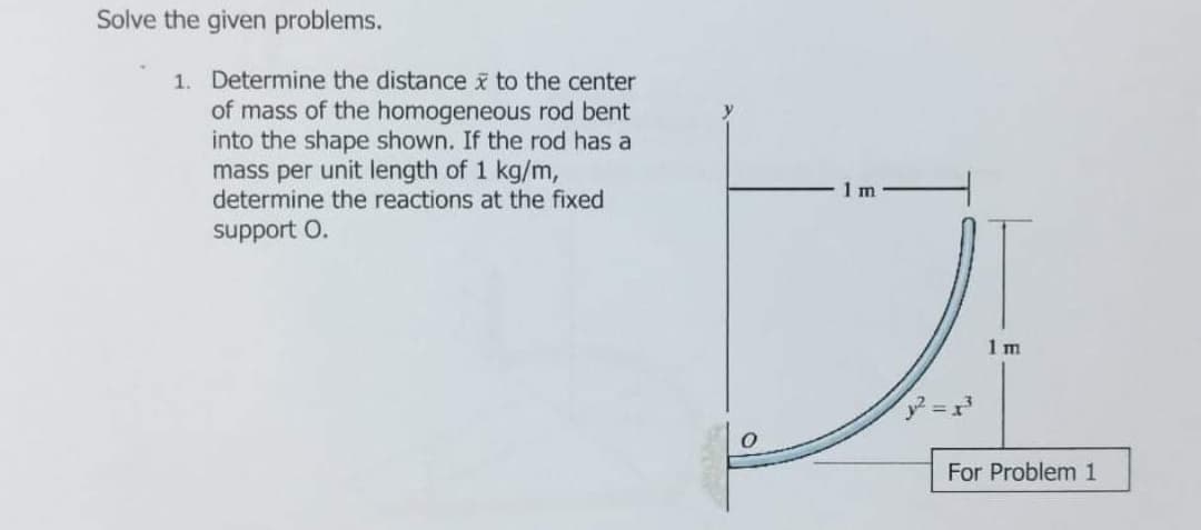 Solve the given problems.
1. Determine the distance x to the center
of mass of the homogeneous rod bent
into the shape shown. If the rod has a
mass per unit length of 1 kg/m,
determine the reactions at the fixed
1 m
support O.
1 m
For Problem 1
