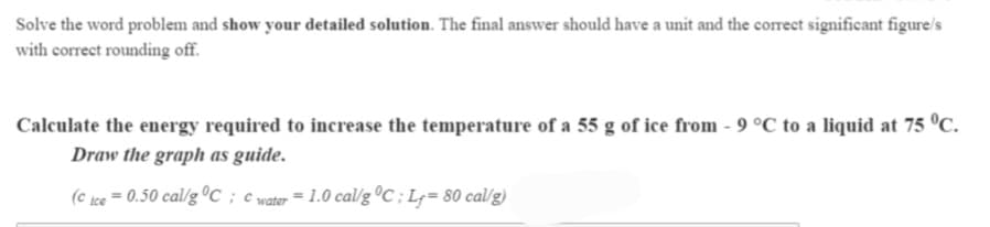 Solve the word problem and show your detailed solution. The final answer should have a unit and the correct significant figure/s
with correct rounding off.
Calculate the energy required to increase the temperature of a 55 g of ice from - 9 °C to a liquid at 75 °C.
Draw the graph as guide.
(c ice = 0.50 cal/g C ; c water = 1.0 cal/g ºC ; Lg= 80 cal/g)
