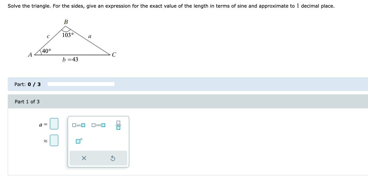 Solve the triangle. For the sides, give an expression for the exact value of the length in terms of sine and approximate to 1 decimal place.
В
103°
a
40°
A
C
b =43
Part: 0 / 3
Part 1 of 3
a =
Osin
cos
