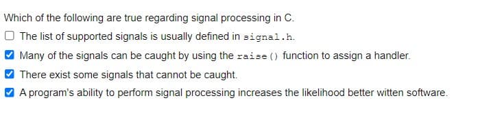 Which of the following are true regarding signal processing in C.
O The list of supported signals is usually defined in signal.h.
Many of the signals can be caught by using the raise () function to assign a handler.
There exist some signals that cannot be caught.
A program's ability to perform signal processing increases the likelihood better witten software.
